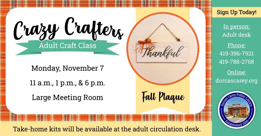 Monday, November 7th – Crazy Crafters – 11 a.m., 1 p.m. and 6 p.m. Enjoy the laughter and crafty company on Monday, November 7th   at 11 a.m., 1 p.m. & 6 p.m.  Discover the creative side of yourself and have fun!  Supplies are provided free of charge, but donations are welcome!!  This month’s craft is a Fall Plaque.  Please sign up at the adult circulation desk, by phone at 419-396-7921 or 419-788-2768, or on our website at www.dorcascarey.org.