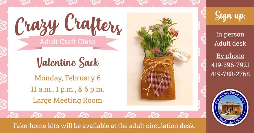 Enjoy the laughter and crafty company on Monday, February 6th     at 11 a.m., 1 p.m. & 6 p.m.  Discover the creative side of yourself and have fun!  Supplies are provided free of charge, but donations are welcome!!  This month’s craft is a Valentine’s Sack. Please sign up at the adult circulation desk, by phone at 419-396-7921 or 419-788-2768, or on our website at www.dorcascarey.org.