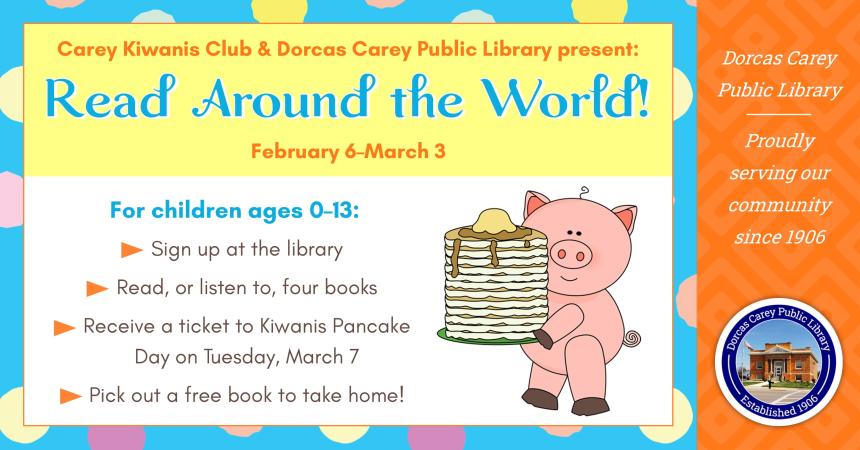 Carey Kiwanis Club & Dorcas Carey Public Library present:  Read Around the World!  Children ages 0-13 can participate.  Sign-ups are held at the library’s circulation desks.  Any child that reads, or listens to, four (4) books will receive a ticket to the Kiwanis Pancake Day on Tuesday, March 7th.  They will also receive a book to add to their home library.