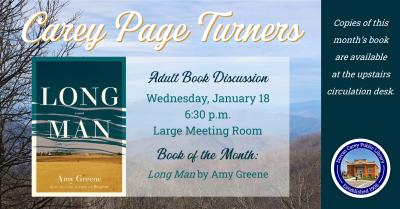 The Carey Page Turners will meet on Wednesday, January 18th at 6:30 p.m. to discuss the book:  Long Man by Amy Greene.  Annie Clyde Dodson and her three-year-old daughter Gracie are among the last holdouts in a tiny town, standing in the way of progress in the Tennessee River Valley. Just a few days before the Long Man river is scheduled to wash Yuneetah off the map, Gracie disappears one stormy evening. Did she simply wander off into the rain, or was she taken—perhaps by the mysterious drifter who has retu
