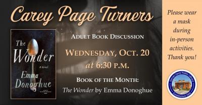 The Carey Page Turners will meet on Wednesday, October 20th at 6:30 p.m. to discuss the book:  The Wonder by Emma Donoghue.  Tourists flock to the cabin of eleven-year-old Anna O'Donnell, who believes herself to be living off manna from heaven, and a journalist is sent to cover the sensation. Lib Wright, a veteran of Florence Nightingale's Crimean campaign, is hired to keep watch over the girl.  Written with all the propulsive tension that made Room a huge bestseller, The Wonder works beautifully on many le