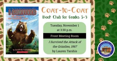 Tuesday, November 1st – Cover- to- Cover Book Club 3:30 p.m. Cover-to-Cover Book club is a program for children in grades 3,4, and 5.  The club will meet the first Tuesday of the month September through May at 3:30 p.m.  Each month a book is chosen to read and discuss.  The goal is to get students to engage with what they are reading and to begin thinking critically about what they have read while still having fun.  This month the book is:  I Survived the Attack of Grizzlies1967 by Lauren Tarshis.  No grizz