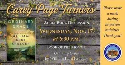 The Carey Page Turners will meet on Wednesday, November 17th at 6:30 p.m. to discuss the book:  Ordinary Grace aby William Kent Krueger.  New Bremen, Minnesota, 1961. The Twins were playing their debut season, ice-cold root beers were selling out at the soda counter of Halderson’s Drugstore, and Hot Stuff comic books were a mainstay on every barbershop magazine rack. It was a time of innocence and hope for a country with a new, young president. But for thirteen-year-old Frank Drum it was a grim summer in wh