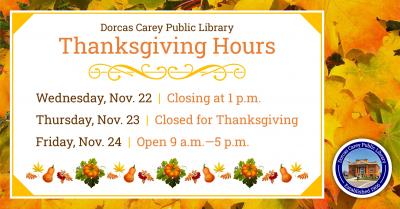 The library will be closed on Thursday, November 23rd in observance of Thanksgiving and will resume regular business hours on Friday, November 24th at 9 a.m.  Visit us online at www.dorcascarey.org for your library needs.