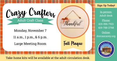 Monday, November 7th – Crazy Crafters – 11 a.m., 1 p.m. and 6 p.m. Enjoy the laughter and crafty company on Monday, November 7th   at 11 a.m., 1 p.m. & 6 p.m.  Discover the creative side of yourself and have fun!  Supplies are provided free of charge, but donations are welcome!!  This month’s craft is a Fall Plaque.  Please sign up at the adult circulation desk, by phone at 419-396-7921 or 419-788-2768, or on our website at www.dorcascarey.org.
