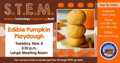 Tuesday, November 8th – S.T.E.M. – 3:30 p.m. This program will be held on the second Tuesday of the month from September through May at 3:30 p.m.  Come enjoy the hands-on-experience of learning.  Children in grades Kindergarten through 5 are encouraged to join the learning fun!  This month’s project: Edible Pumpkin Playdough.  Please sign-up at the adult circulation desk, by phone at 419-396-7921 or 419-788-2768 or our website at www.dorcascarey.org.