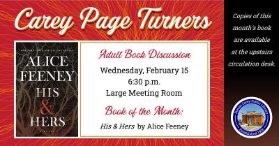 The Carey Page Turners will meet on Wednesday, February 15th at 6:30 p.m. to discuss the book:  His & Hers by Alice Feeney.  When a woman is murdered in Blackdown, a quintessentially British village, newsreader Anna Andrews is reluctant to cover the case. Detective Jack Harper is suspicious of her involvement, until he becomes a suspect in his own murder investigation.  Someone isn’t telling the truth, and some secrets are worth killing to keep.
