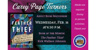 The Carey Page Turners will meet on Wednesday, February 16th at 6:30 p.m. to discuss the book:  The Feather Thief by Kirk Wallace Johnson - On a cool June evening in 2009, after performing a concert at London's Royal Academy of Music, twenty-year-old American flautist Edwin Rist boarded a train for a suburban outpost of the British Museum of Natural History. Home to one of the largest ornithological collections in the world, the Tring museum was full of rare bird specimens whose gorgeous feathers were worth