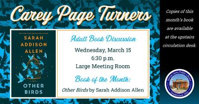 The Carey Page Turners will meet on Wednesday, March 15th at 6:30 p.m. to discuss the book:  Other Birds by Sarah Allen.  Down a narrow alley in the small coastal town of Mallow Island, South Carolina, lies a stunning cobblestone building comprised of five apartments. It's called The Dellawisp and it's named after the tiny turquoise birds who, alongside its human tenants, inhabit an air of magical secrecy.  When Zoey Hennessey comes to claim her deceased mother's apartment at The Dellawisp, she meets her qu