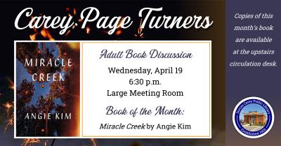  The Carey Page Turners will meet on Wednesday, April 19th at 6:30 p.m. to discuss the book:  Miracle Creek by Angie Kim.  How far will you go to protect your family? Will you keep their secrets? Ignore their lies?  In a small town in Virginia, a group of people know each other because they’re part of a special treatment center, a hyperbaric chamber that may cure a range of conditions from infertility to autism. But then the chamber explodes, two people die, and it’s clear the explosion wasn’t an accident. 