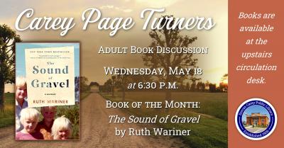   Wednesday, May 18th – Carey Page Turners Book Discussion –6:30 p.m.               The Carey Page Turners will meet on Wednesday, May 18th at 6:30 p.m. to discuss the book:  The Sound of Gravel by Ruth Wariner.   Ruth Wariner was the 39th of her father's 42 children. Growing up on a farm in rural Mexico, where authorities turned a blind eye to the practices of her community, Ruth lives in a ramshackle house without indoor plumbing or electricity. At church, preachers teach that God will punish the wicked b