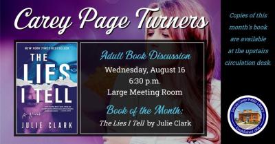 The Carey Page Turners will meet on Wednesday, August 16th at 6:30 p.m. to discuss the book: The Lies I Tell by Julie Clark.  Meg Williams. Maggie Littleton. Melody Wilde. Different names for the same person, depending on the town, depending on the job. She's a con artist who erases herself to become whoever you need her to be—a college student. A life coach. A real estate agent. Nothing about her is real. She slides alongside you and tells you exactly what you need to hear, and by the time she's done, you'