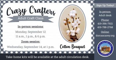 Enjoy the laughter and crafty company on Monday, September 12th at 11 a.m., 1 p.m. & 6 p.m.  Discover the creative side of yourself and have fun!  Supplies are provided free of charge, but donations are welcome!!  This month’s craft is a Cotton Bouquet.  Please sign up at the adult circulation desk, by phone at 419-396-7921 or 419-788-2768, or on our website at www.dorcascarey.org.