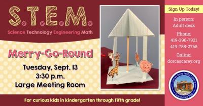 This program will be held on the second Tuesday of the month from September through May at 3:30 p.m.  Come enjoy the hands-on-experience of learning.  Children in grades Kindergarten through 5 are encouraged to join the learning fun!  This month’s project:  Merry-Go-Round.  Please sign-up at the adult circulation desk, by phone at 419-396-7921 or 419-788-2768 or our website at www.dorcascarey.org.