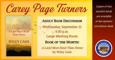 The Carey Page Turners will meet on Wednesday, September 21st at 6:30 p.m. to discuss the book:  A Land More Kind Than Home by Wiley Cash.  In his phenomenal debut novel—a mesmerizing literary thriller about the bond between two brothers and the evil they face in a small North Carolina town—author Wiley Cash displays a remarkable talent for lyrical, powerfully emotional storytelling. A Land More Kind than Home is a modern masterwork of Southern fiction, reminiscent of the writings of John Hart (Down River),